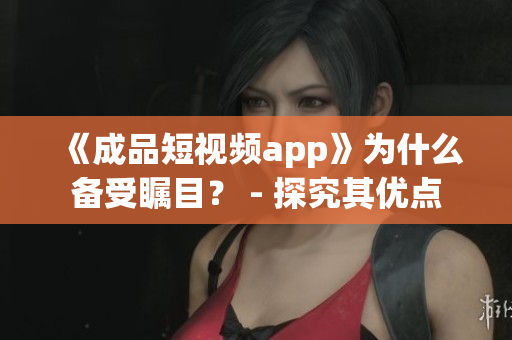 《成品短视频app》为什么备受瞩目？ - 探究其优点