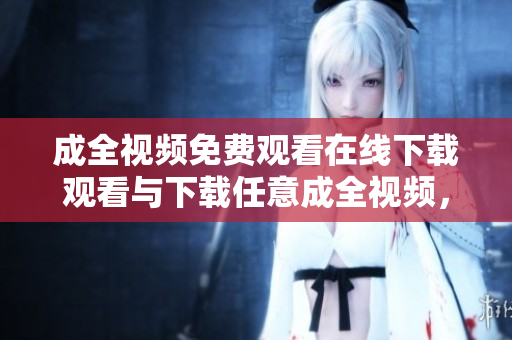 成全视频免费观看在线下载观看与下载任意成全视频，免费畅享