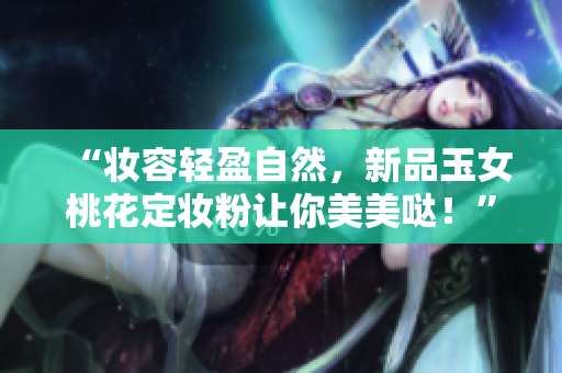 “妆容轻盈自然，新品玉女桃花定妆粉让你美美哒！”