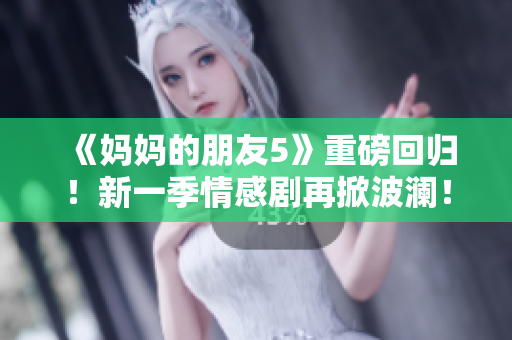 《妈妈的朋友5》重磅回归！新一季情感剧再掀波澜！