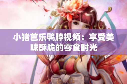 小猪芭乐鸭脖视频：享受美味酥脆的零食时光