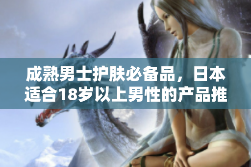 成熟男士护肤必备品，日本适合18岁以上男性的产品推荐