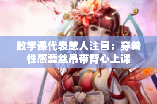 数学课代表惹人注目：穿着性感蕾丝吊带背心上课
