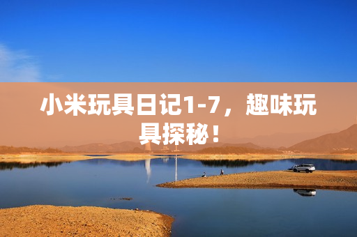 小米玩具日记1-7，趣味玩具探秘！