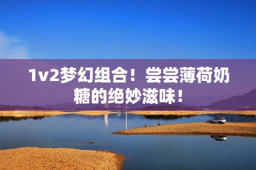 1v2梦幻组合！尝尝薄荷奶糖的绝妙滋味！