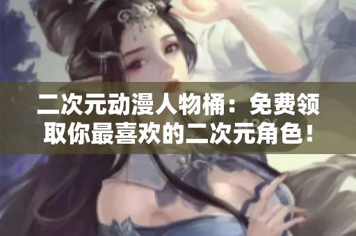 二次元动漫人物桶：免费领取你最喜欢的二次元角色！