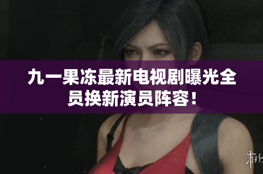九一果冻最新电视剧曝光全员换新演员阵容！