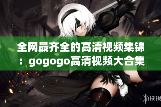 全网最齐全的高清视频集锦：gogogo高清视频大合集