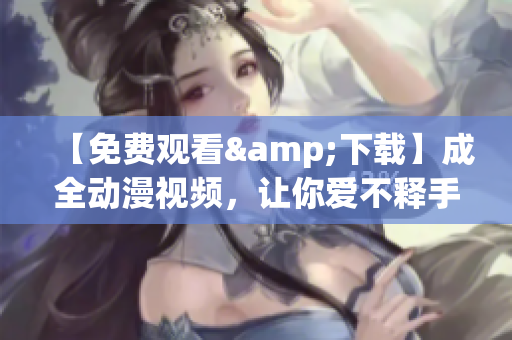 【免费观看&下载】成全动漫视频，让你爱不释手
