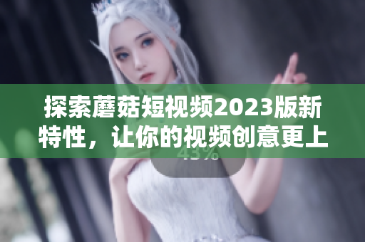 探索蘑菇短视频2023版新特性，让你的视频创意更上一层楼！
