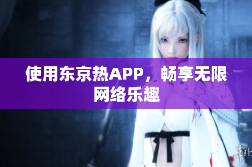 使用东京热APP，畅享无限网络乐趣