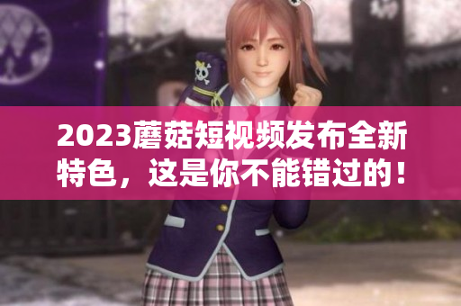 2023蘑菇短视频发布全新特色，这是你不能错过的！