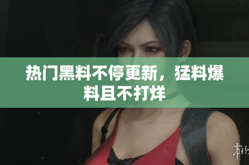 热门黑料不停更新，猛料爆料且不打烊