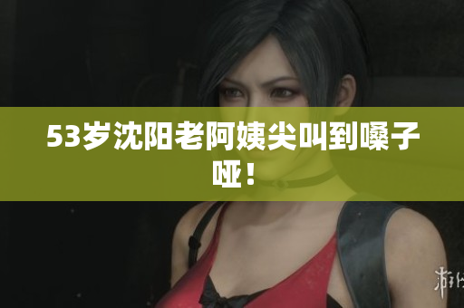 53岁沈阳老阿姨尖叫到嗓子哑！