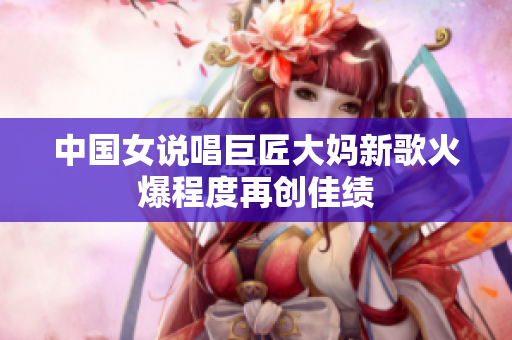 中国女说唱巨匠大妈新歌火爆程度再创佳绩
