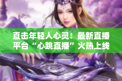 直击年轻人心灵！最新直播平台“心跳直播”火热上线