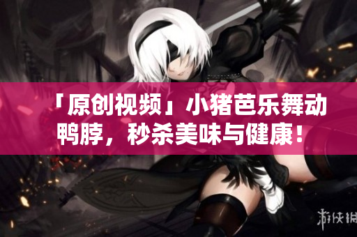 「原创视频」小猪芭乐舞动鸭脖，秒杀美味与健康！