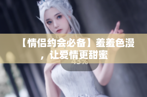 【情侣约会必备】羞羞色漫，让爱情更甜蜜