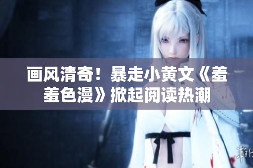 画风清奇！暴走小黄文《羞羞色漫》掀起阅读热潮