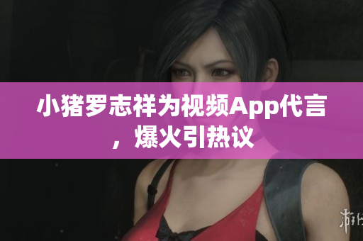 小猪罗志祥为视频App代言，爆火引热议