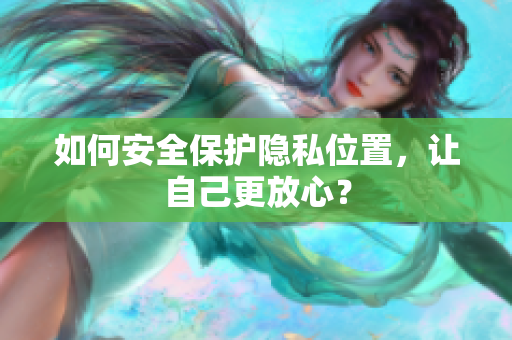 如何安全保护隐私位置，让自己更放心？
