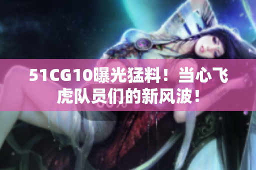 51CG10曝光猛料！当心飞虎队员们的新风波！