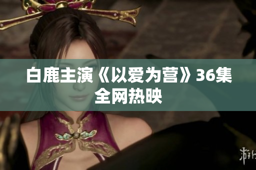 白鹿主演《以爱为营》36集全网热映