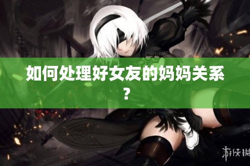如何处理好女友的妈妈关系？