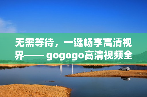 无需等待，一键畅享高清视界—— gogogo高清视频全集