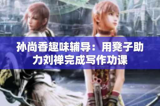 孙尚香趣味辅导：用凳子助力刘禅完成写作功课