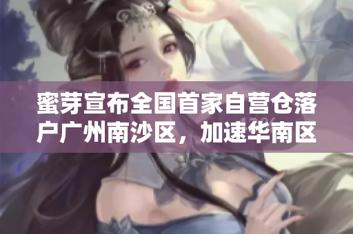 蜜芽宣布全国首家自营仓落户广州南沙区，加速华南区域布局