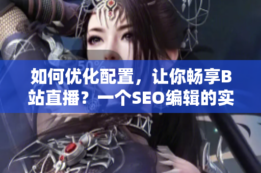 如何优化配置，让你畅享B站直播？一个SEO编辑的实战教程