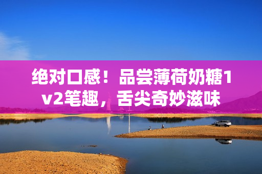 绝对口感！品尝薄荷奶糖1v2笔趣，舌尖奇妙滋味