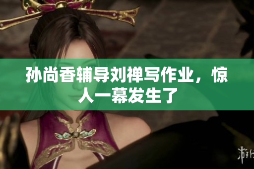 孙尚香辅导刘禅写作业，惊人一幕发生了