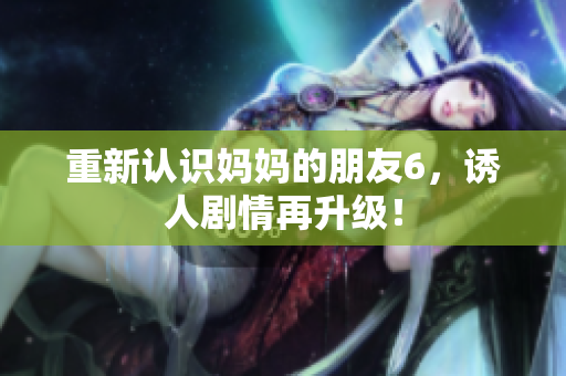 重新认识妈妈的朋友6，诱人剧情再升级！