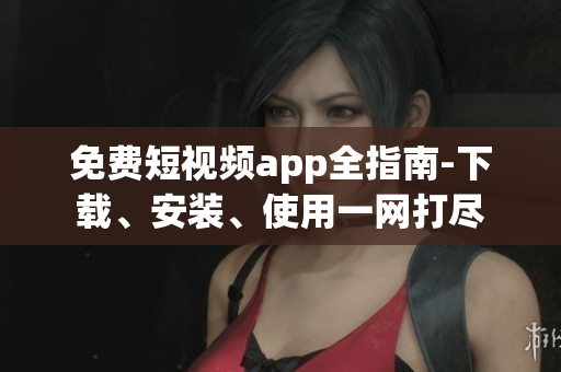 免费短视频app全指南-下载、安装、使用一网打尽