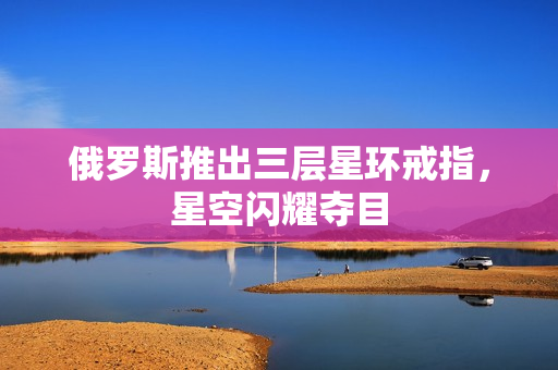 俄罗斯推出三层星环戒指，星空闪耀夺目