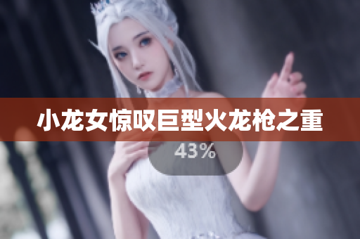小龙女惊叹巨型火龙枪之重