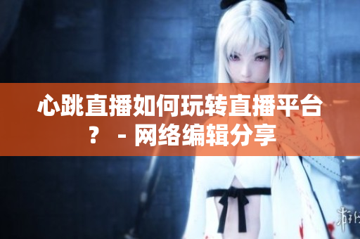 心跳直播如何玩转直播平台？ - 网络编辑分享