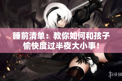 睡前清单：教你如何和孩子愉快度过半夜大小事！