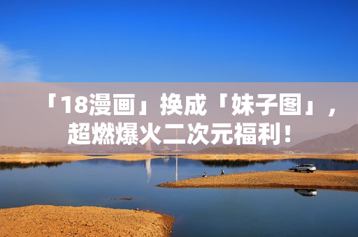 「18漫画」换成「妹子图」，超燃爆火二次元福利！