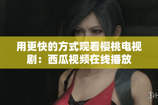 用更快的方式观看樱桃电视剧：西瓜视频在线播放