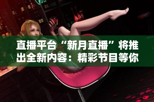 直播平台“新月直播”将推出全新内容：精彩节目等你来看！