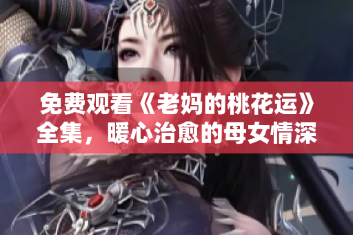 免费观看《老妈的桃花运》全集，暖心治愈的母女情深故事