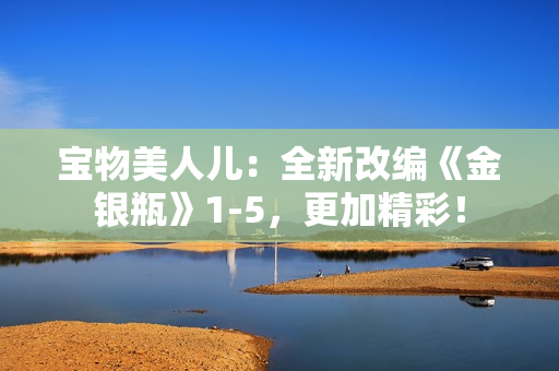 宝物美人儿：全新改编《金银瓶》1-5，更加精彩！