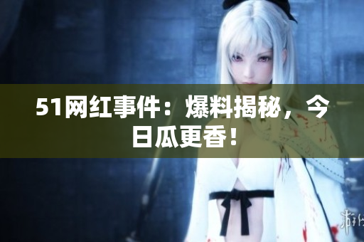 51网红事件：爆料揭秘，今日瓜更香！