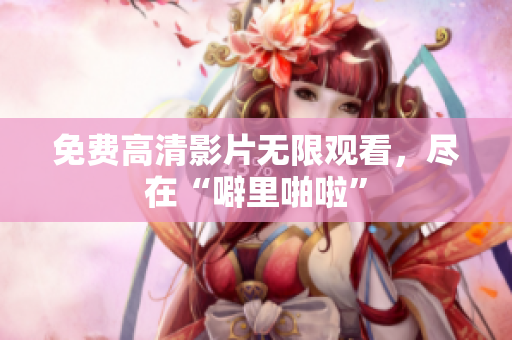 免费高清影片无限观看，尽在“噼里啪啦”