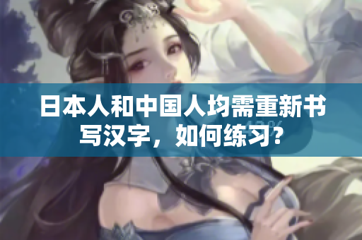 日本人和中国人均需重新书写汉字，如何练习？