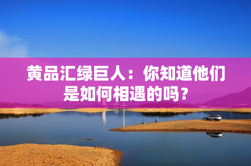 黄品汇绿巨人：你知道他们是如何相遇的吗？