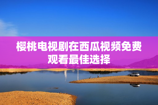 樱桃电视剧在西瓜视频免费观看最佳选择
